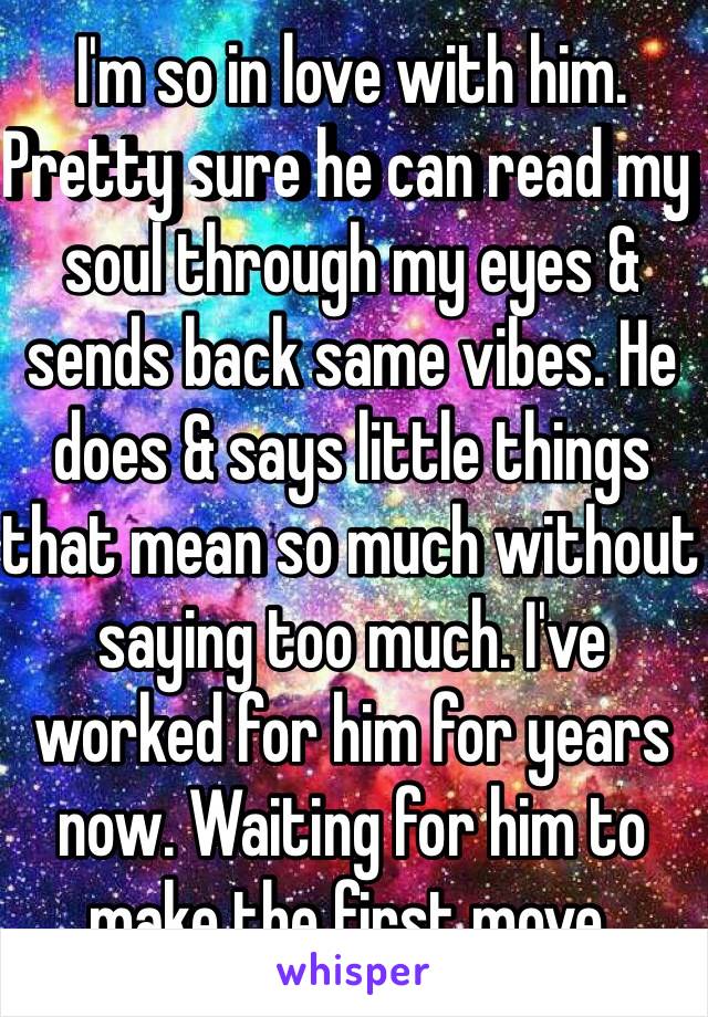 I'm so in love with him. Pretty sure he can read my soul through my eyes & sends back same vibes. He does & says little things that mean so much without saying too much. I've worked for him for years now. Waiting for him to make the first move. 