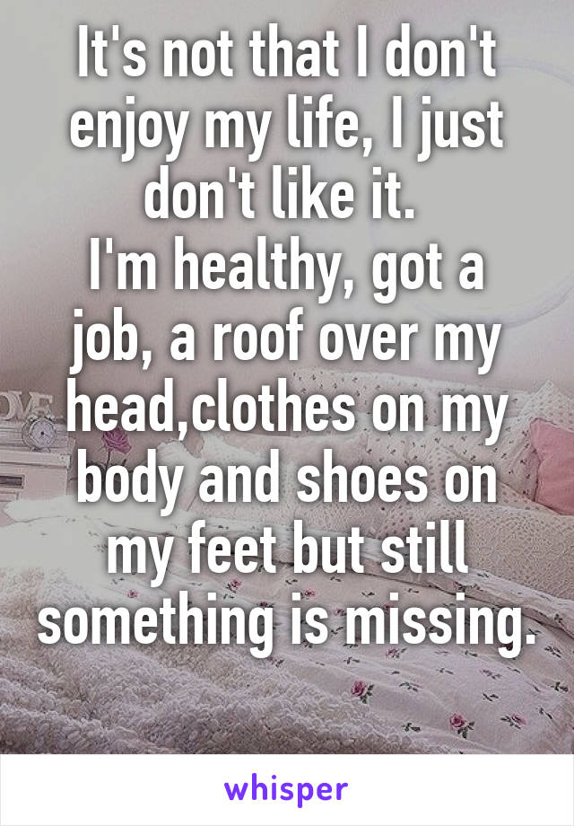It's not that I don't enjoy my life, I just don't like it. 
I'm healthy, got a job, a roof over my head,clothes on my body and shoes on my feet but still something is missing. 
