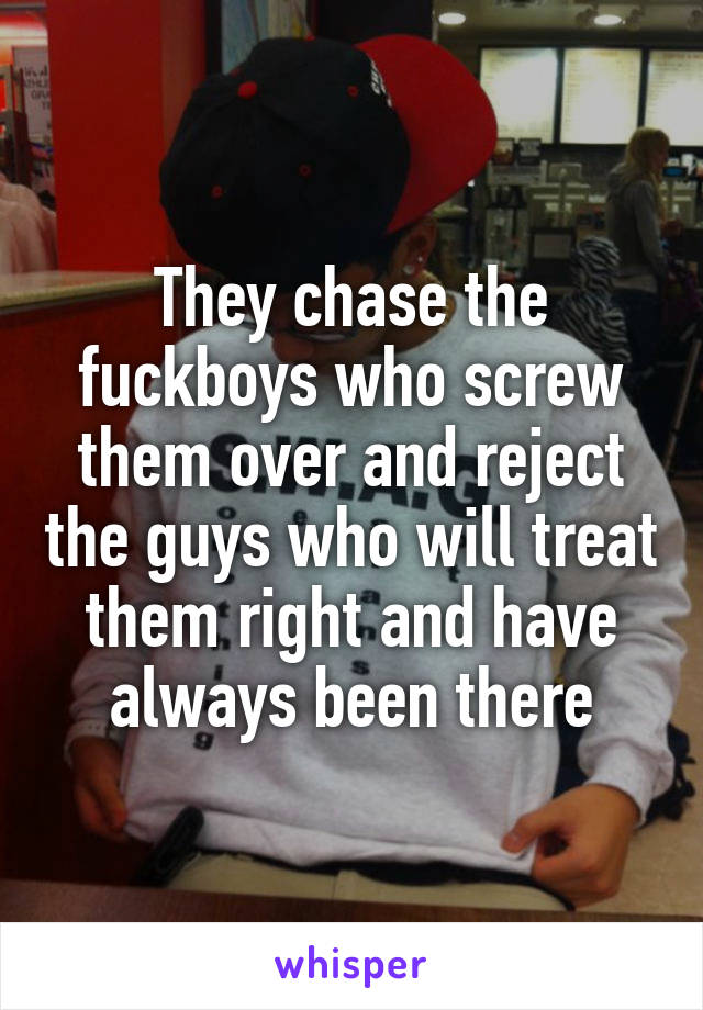 They chase the fuckboys who screw them over and reject the guys who will treat them right and have always been there