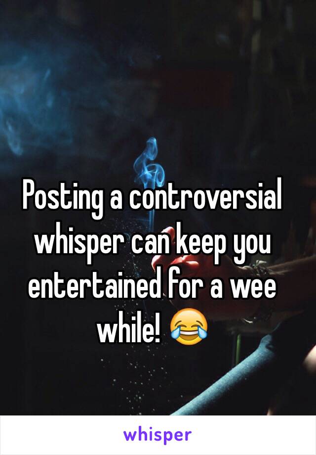 Posting a controversial whisper can keep you entertained for a wee while! 😂