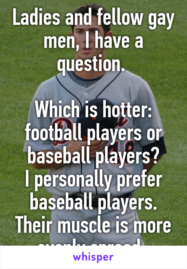 Ladies and fellow gay men, I have a question. 

Which is hotter: football players or baseball players?
I personally prefer baseball players. Their muscle is more evenly spread. 