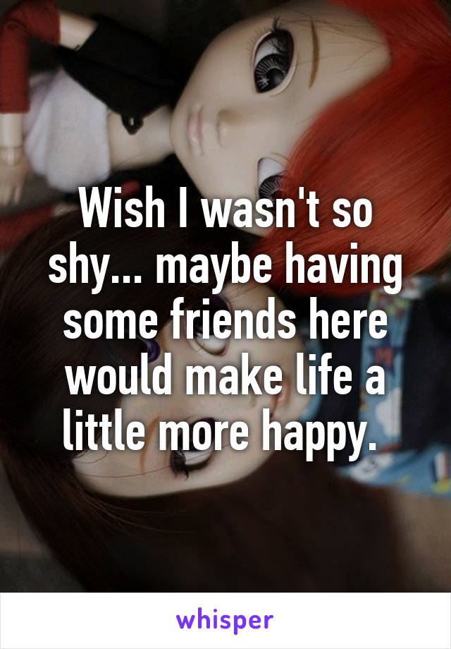Wish I wasn't so shy... maybe having some friends here would make life a little more happy. 