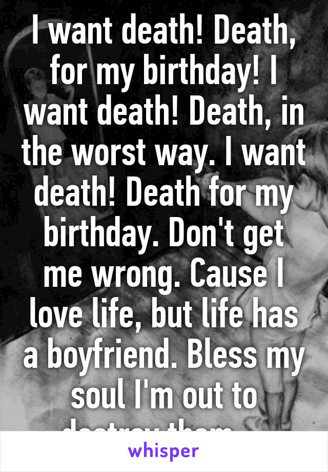 I want death! Death, for my birthday! I want death! Death, in the worst way. I want death! Death for my birthday. Don't get me wrong. Cause I love life, but life has a boyfriend. Bless my soul I'm out to destroy them....