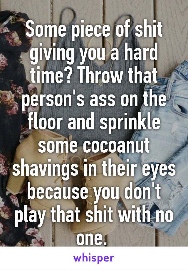 Some piece of shit giving you a hard time? Throw that person's ass on the floor and sprinkle some cocoanut shavings in their eyes because you don't play that shit with no one. 