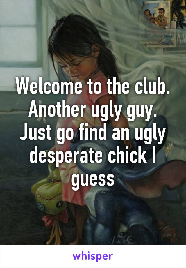 Welcome to the club. Another ugly guy. Just go find an ugly desperate chick I guess
