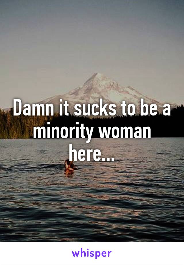 Damn it sucks to be a minority woman here...
