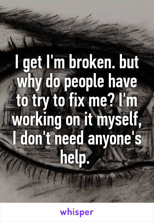 I get I'm broken. but why do people have to try to fix me? I'm working on it myself, I don't need anyone's help. 