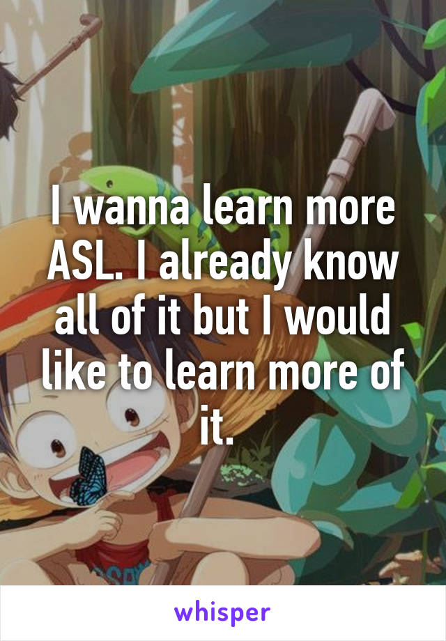 I wanna learn more ASL. I already know all of it but I would like to learn more of it. 