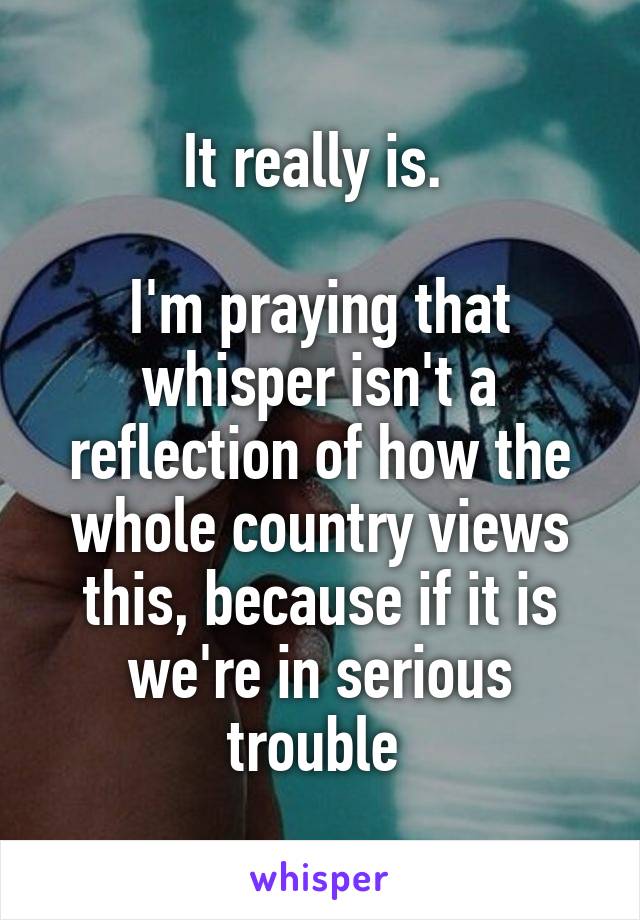 It really is. 

I'm praying that whisper isn't a reflection of how the whole country views this, because if it is we're in serious trouble 