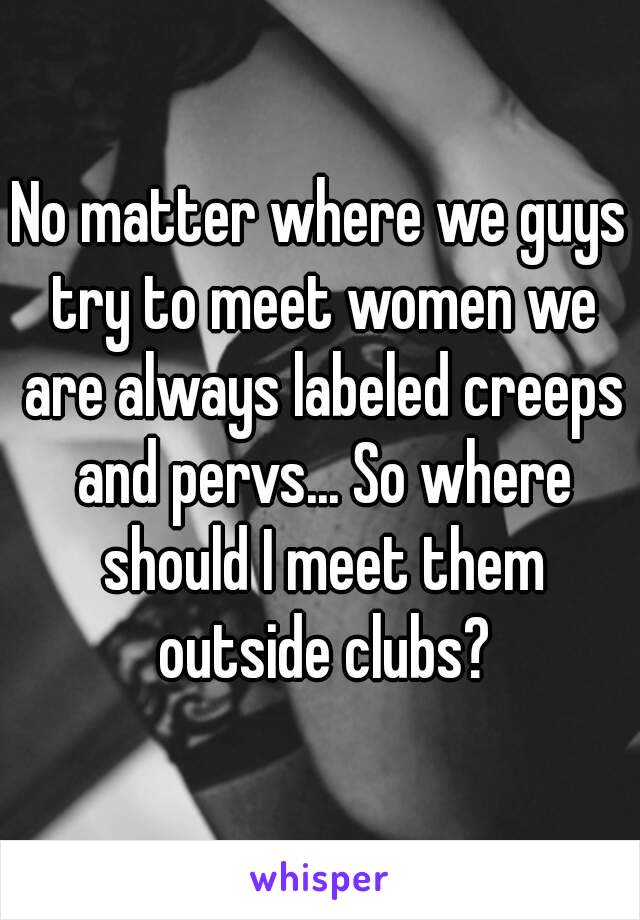 No matter where we guys try to meet women we are always labeled creeps and pervs... So where should I meet them outside clubs?