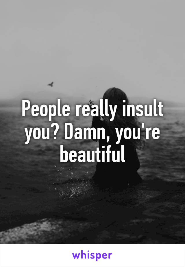 People really insult you? Damn, you're beautiful