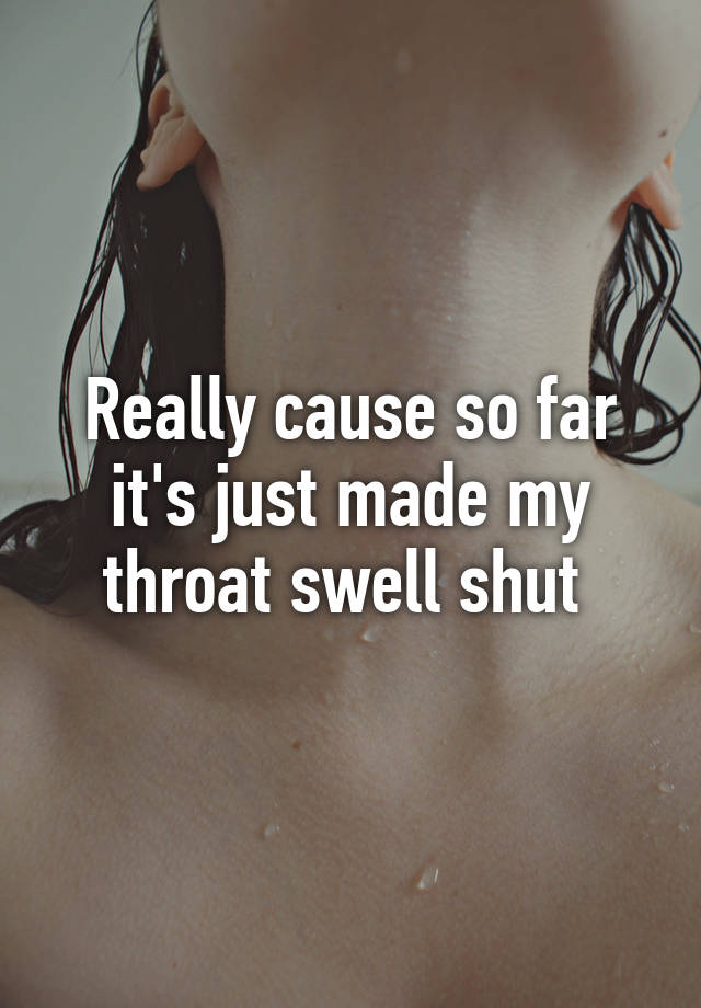 really-cause-so-far-it-s-just-made-my-throat-swell-shut