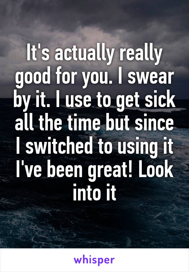 It's actually really good for you. I swear by it. I use to get sick all the time but since I switched to using it I've been great! Look into it
