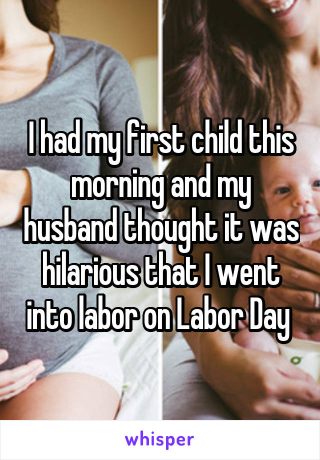 I had my first child this morning and my husband thought it was hilarious that I went into labor on Labor Day 