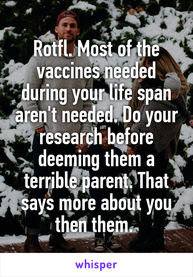 Rotfl. Most of the vaccines needed during your life span aren't needed. Do your research before deeming them a terrible parent. That says more about you then them. 