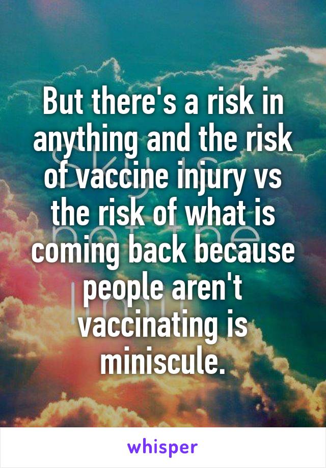 But there's a risk in anything and the risk of vaccine injury vs the risk of what is coming back because people aren't vaccinating is miniscule.