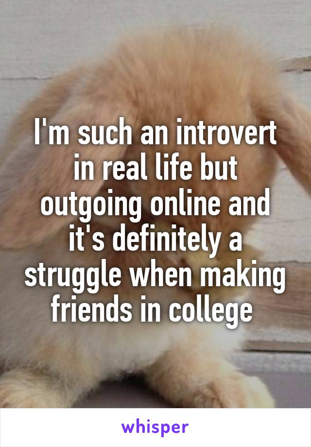 I'm such an introvert in real life but outgoing online and it's definitely a struggle when making friends in college 