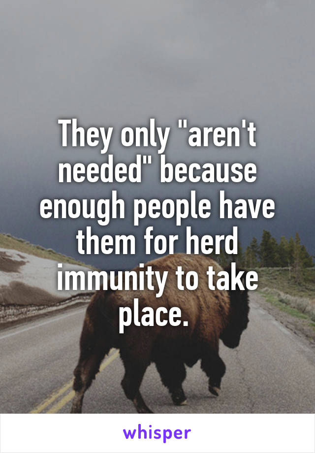 They only "aren't needed" because enough people have them for herd immunity to take place. 
