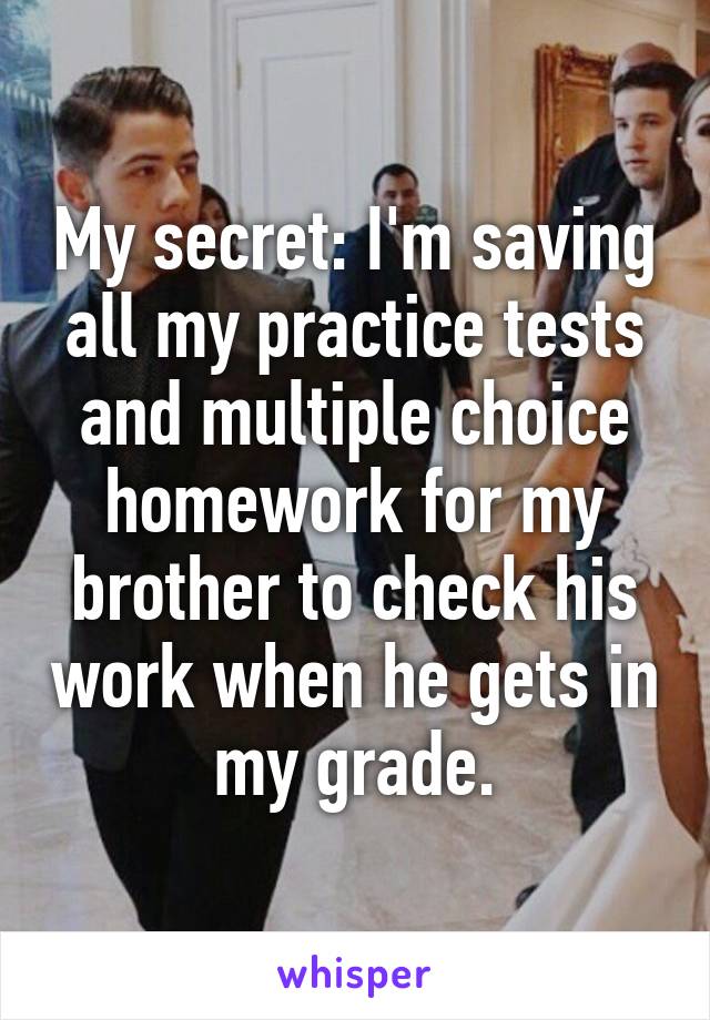 My secret: I'm saving all my practice tests and multiple choice homework for my brother to check his work when he gets in my grade.