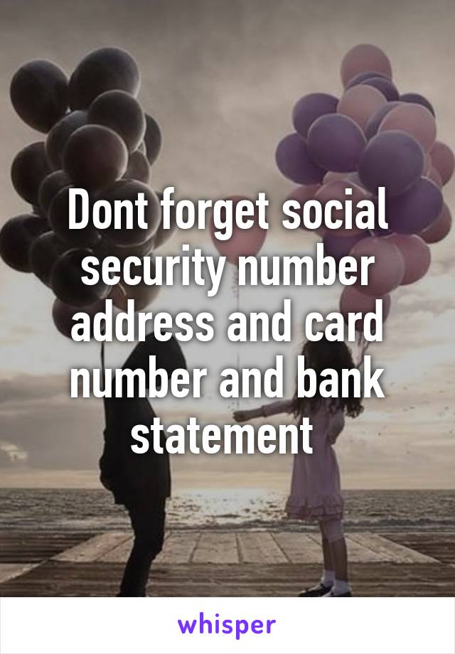 Dont forget social security number address and card number and bank statement 