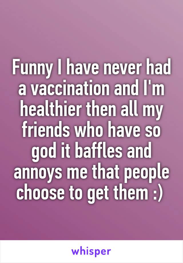 Funny I have never had a vaccination and I'm healthier then all my friends who have so god it baffles and annoys me that people choose to get them :) 