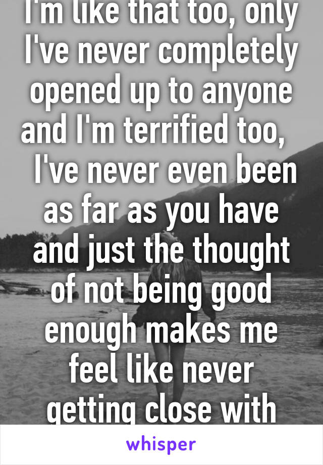 I'm like that too, only I've never completely opened up to anyone and I'm terrified too,    I've never even been as far as you have and just the thought of not being good enough makes me feel like never getting close with anyone...  