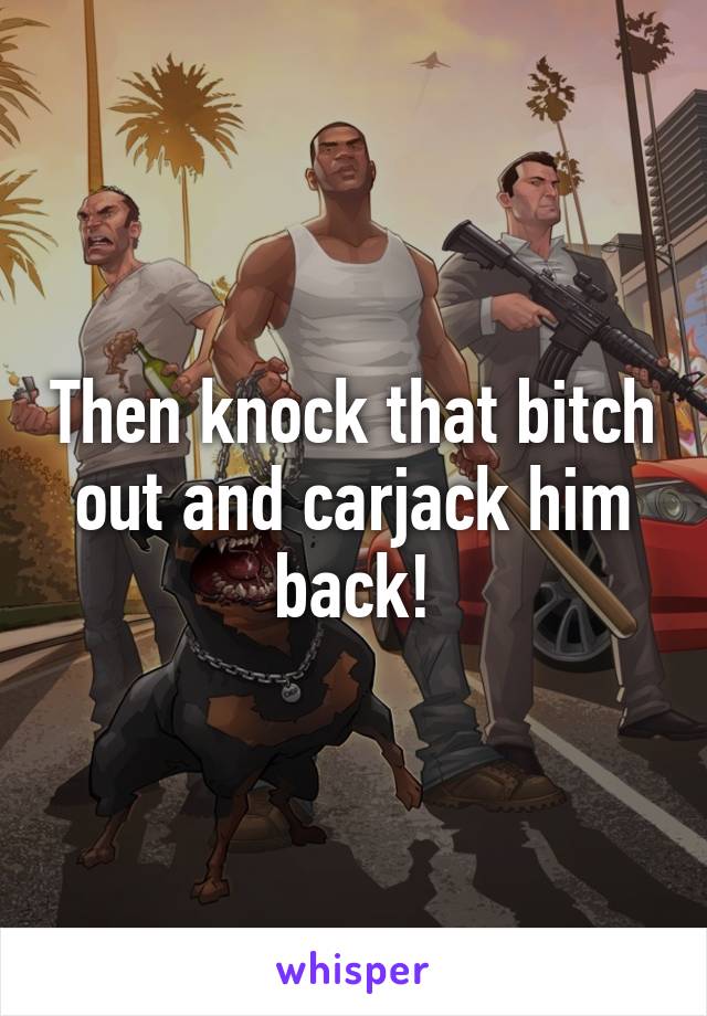 Then knock that bitch out and carjack him back!