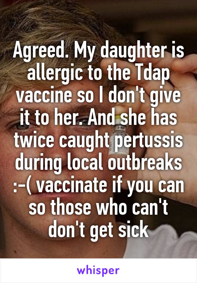 Agreed. My daughter is allergic to the Tdap vaccine so I don't give it to her. And she has twice caught pertussis during local outbreaks :-( vaccinate if you can so those who can't don't get sick