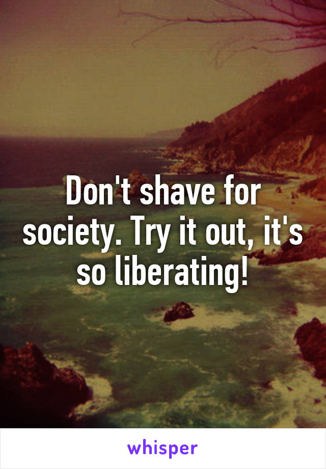 Don't shave for society. Try it out, it's so liberating!