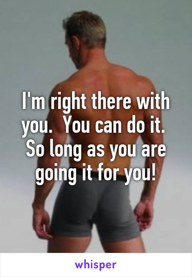 I'm right there with you.  You can do it.  So long as you are going it for you!