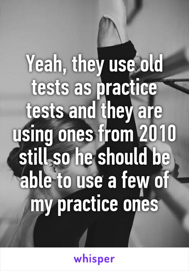 Yeah, they use old tests as practice tests and they are using ones from 2010 still so he should be able to use a few of my practice ones