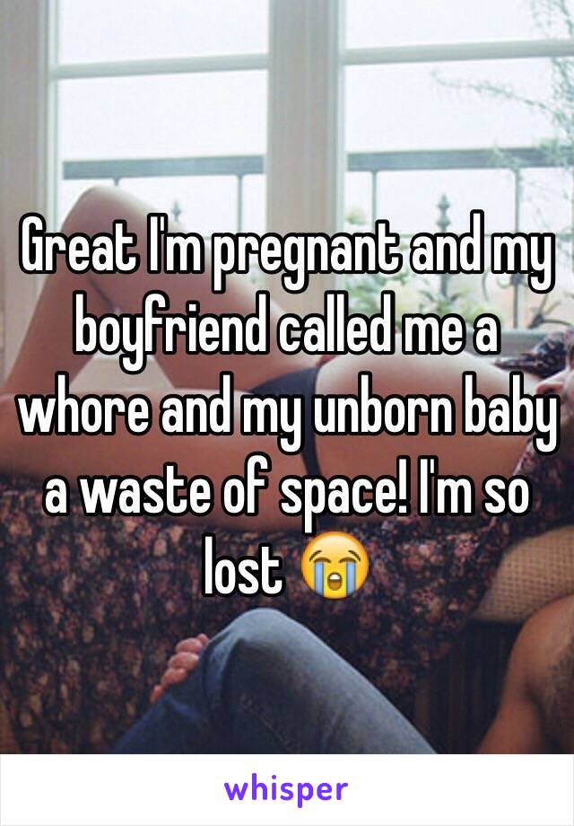 Great I'm pregnant and my boyfriend called me a whore and my unborn baby a waste of space! I'm so lost 😭