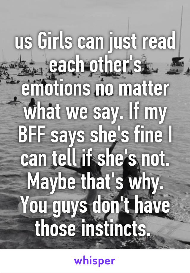 us Girls can just read each other's emotions no matter what we say. If my BFF says she's fine I can tell if she's not. Maybe that's why. You guys don't have those instincts. 
