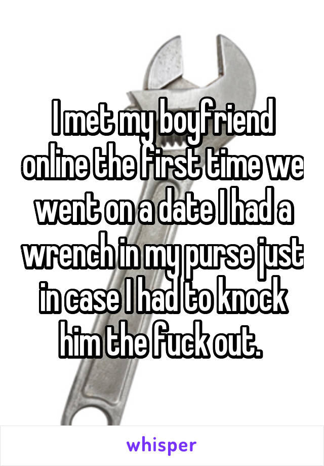 I met my boyfriend online the first time we went on a date I had a wrench in my purse just in case I had to knock him the fuck out. 