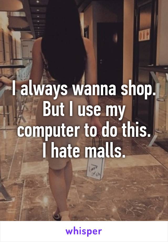 I always wanna shop.
But I use my computer to do this.
I hate malls.