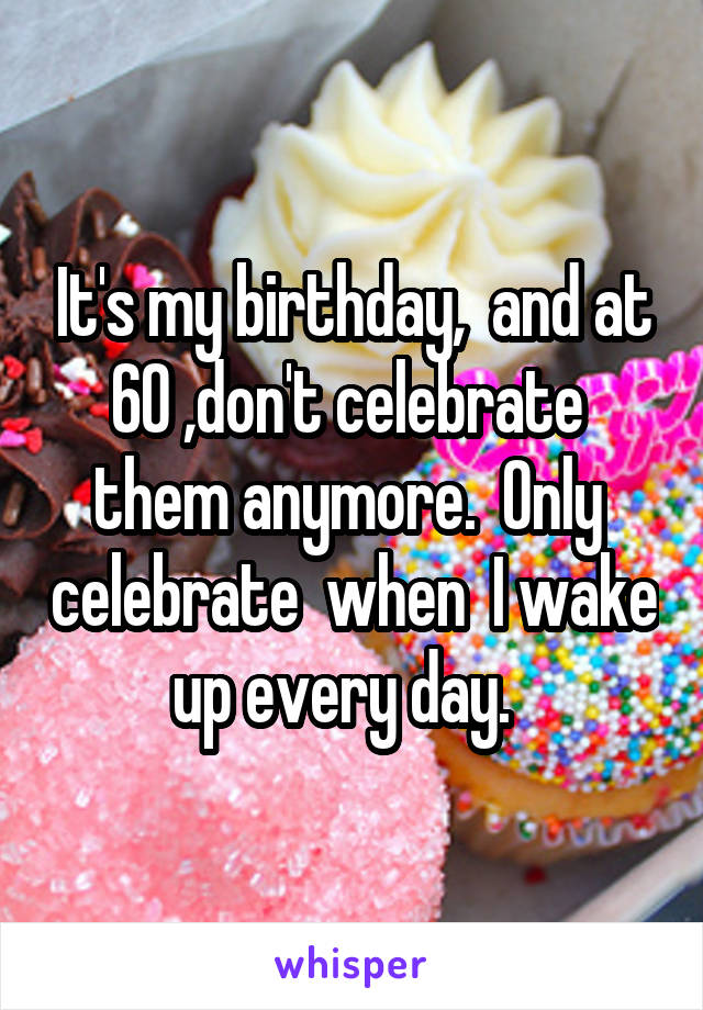 It's my birthday,  and at 60 ,don't celebrate  them anymore.  Only  celebrate  when  I wake up every day.  