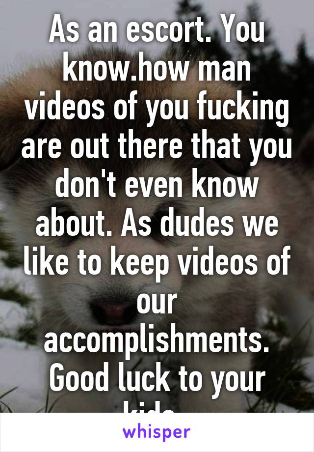 As an escort. You know.how man videos of you fucking are out there that you don't even know about. As dudes we like to keep videos of our accomplishments. Good luck to your kids. 