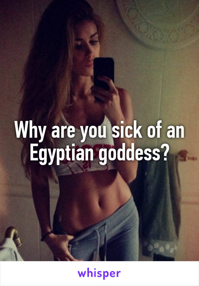 Why are you sick of an Egyptian goddess?