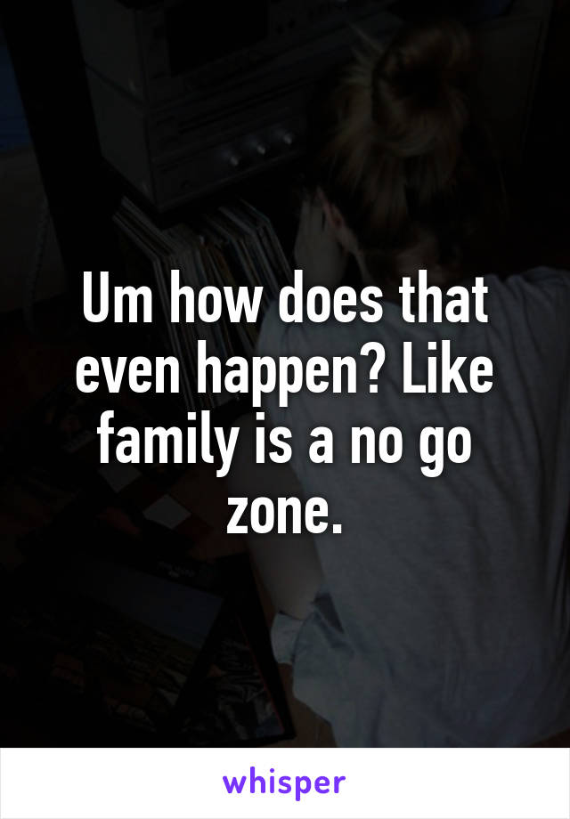 Um how does that even happen? Like family is a no go zone.