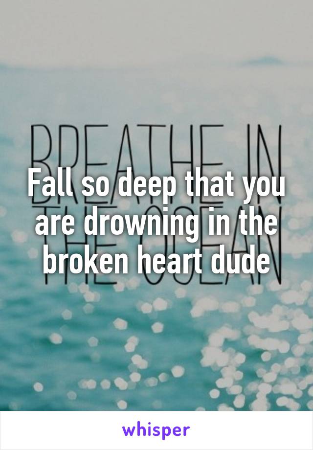 Fall so deep that you are drowning in the broken heart dude