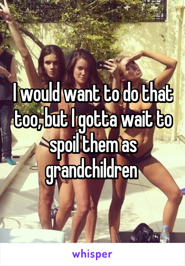 I would want to do that too, but I gotta wait to spoil them as grandchildren 