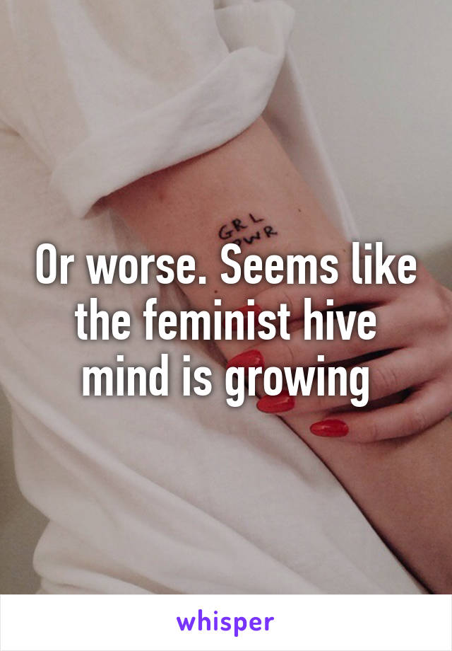 Or worse. Seems like the feminist hive mind is growing