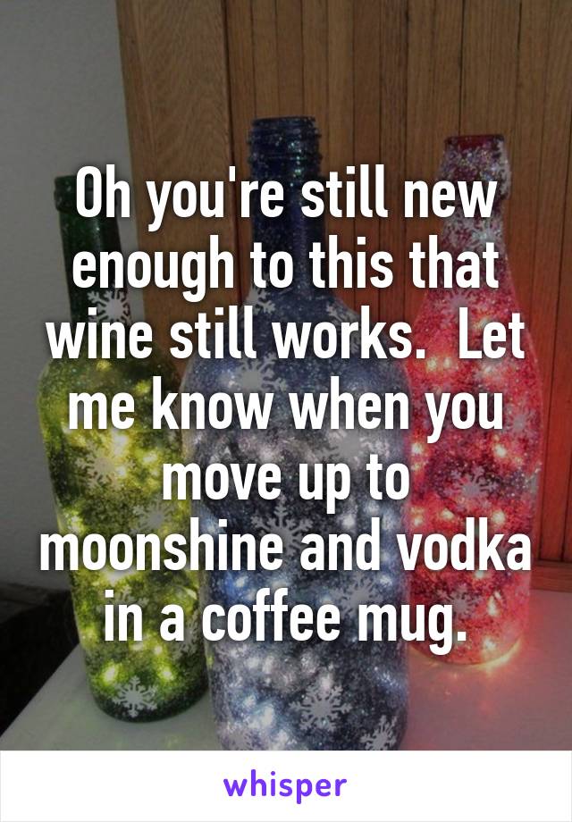 Oh you're still new enough to this that wine still works.  Let me know when you move up to moonshine and vodka in a coffee mug.