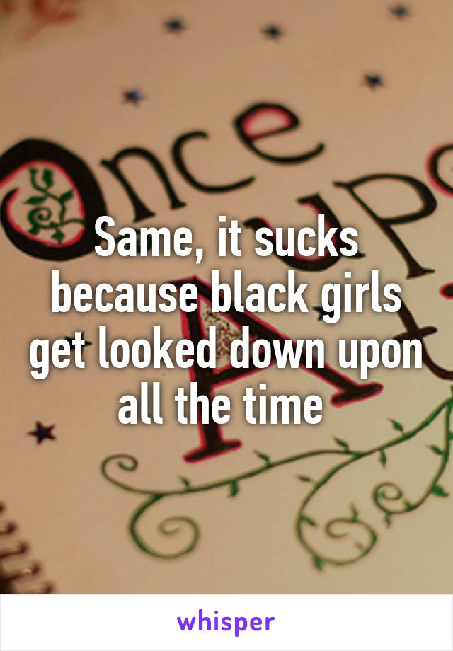 Same, it sucks because black girls get looked down upon all the time 