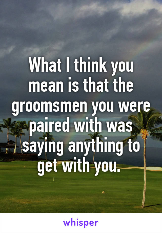 What I think you mean is that the groomsmen you were paired with was saying anything to get with you. 