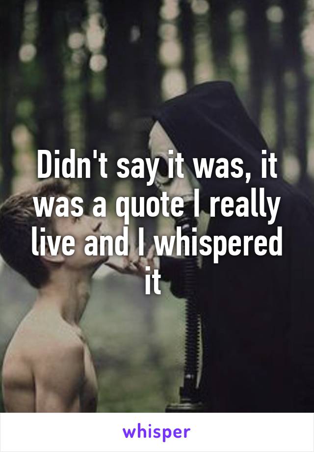 Didn't say it was, it was a quote I really live and I whispered it 