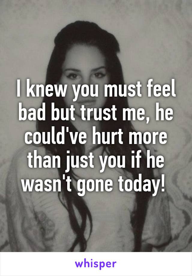 I knew you must feel bad but trust me, he could've hurt more than just you if he wasn't gone today! 