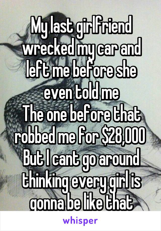 My last girlfriend wrecked my car and left me before she even told me
The one before that robbed me for $28,000 
But I cant go around thinking every girl is gonna be like that