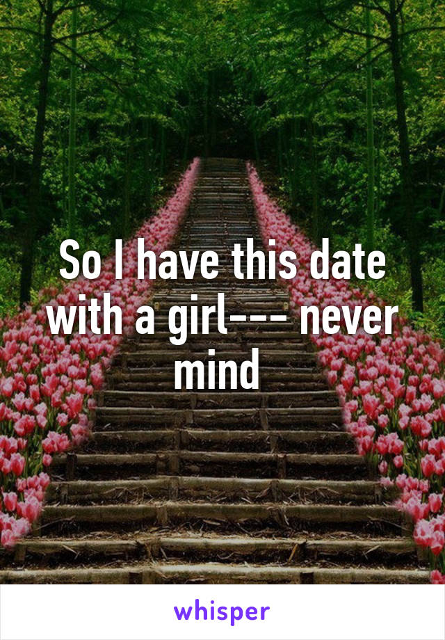 So I have this date with a girl--- never mind 