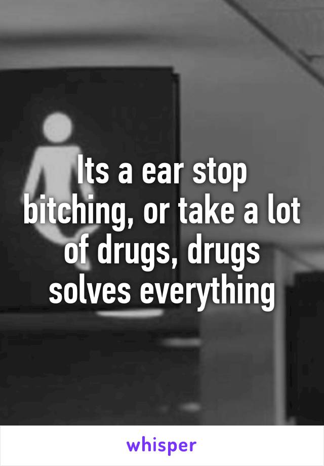 Its a ear stop bitching, or take a lot of drugs, drugs solves everything